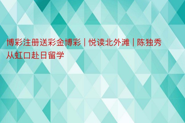 博彩注册送彩金博彩 | 悦读北外滩 | 陈独秀从虹口赴日留学