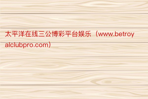 太平洋在线三公博彩平台娱乐（www.betroyalclubpro.com）