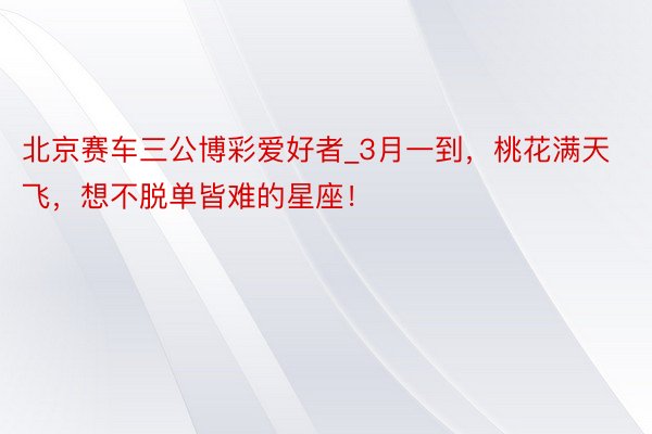 北京赛车三公博彩爱好者_3月一到，桃花满天飞，想不脱单皆难的星座！