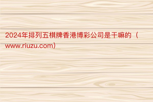 2024年排列五棋牌香港博彩公司是干嘛的（www.riuzu.com）