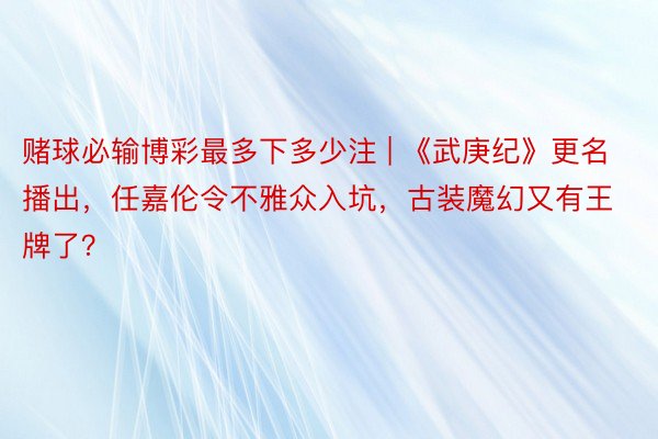 赌球必输博彩最多下多少注 | 《武庚纪》更名播出，任嘉伦令不雅众入坑，古装魔幻又有王牌了？