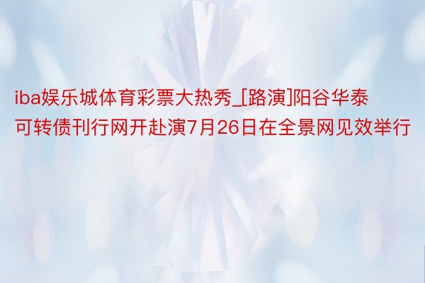 iba娱乐城体育彩票大热秀_[路演]阳谷华泰可转债刊行网开赴演7月26日在全景网见效举行