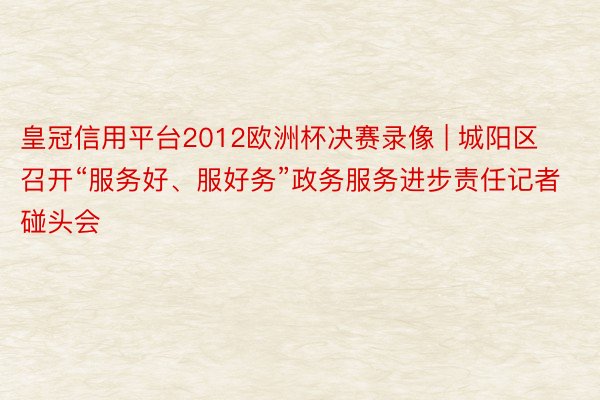 皇冠信用平台2012欧洲杯决赛录像 | 城阳区召开“服务好、服好务”政务服务进步责任记者碰头会