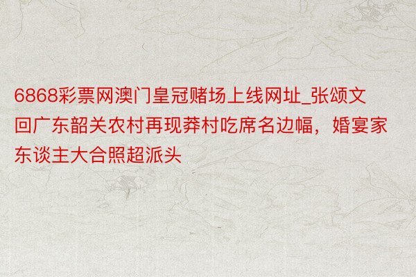 6868彩票网澳门皇冠赌场上线网址_张颂文回广东韶关农村再现莽村吃席名边幅，婚宴家东谈主大合照超派头