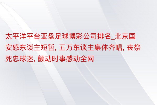 太平洋平台亚盘足球博彩公司排名_北京国安感东谈主短暂, 五万东谈主集体齐唱, 丧祭死忠球迷, 颤动时事感动全网