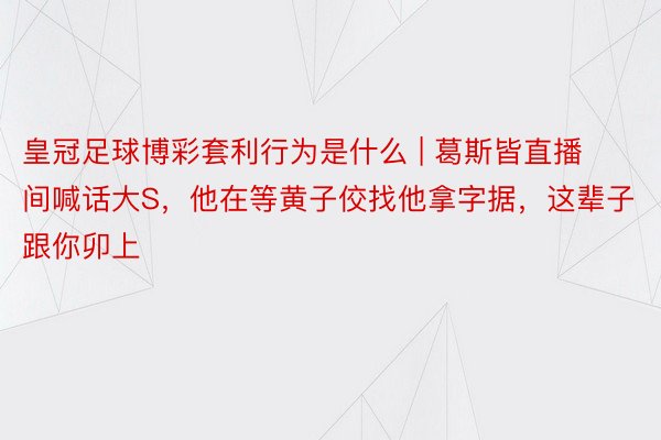 皇冠足球博彩套利行为是什么 | 葛斯皆直播间喊话大S，他在等黄子佼找他拿字据，这辈子跟你卯上