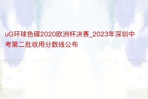 uG环球色碟2020欧洲杯决赛_2023年深圳中考第二批收用分数线公布