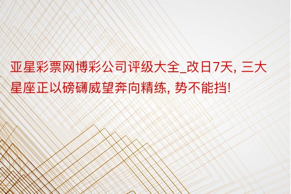亚星彩票网博彩公司评级大全_改日7天, 三大星座正以磅礴威望奔向精练, 势不能挡!