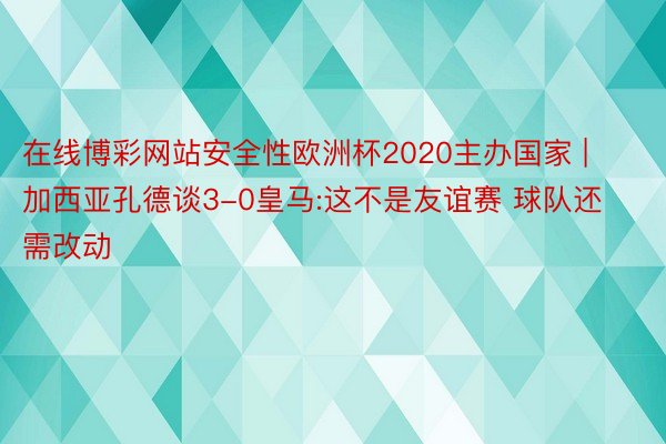 在线博彩网站安全性欧洲杯2020主办国家 | 加西亚孔德谈3-0皇马:这不是友谊赛 球队还需改动