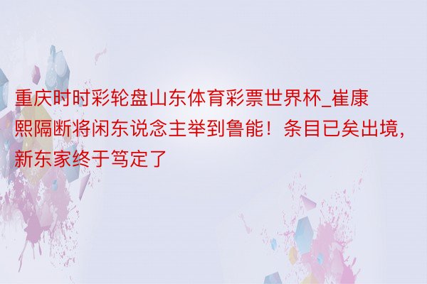 重庆时时彩轮盘山东体育彩票世界杯_崔康熙隔断将闲东说念主举到鲁能！条目已矣出境，新东家终于笃定了