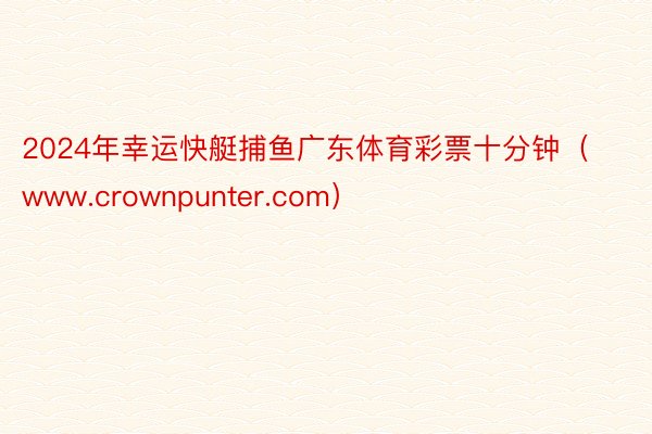 2024年幸运快艇捕鱼广东体育彩票十分钟（www.crownpunter.com）