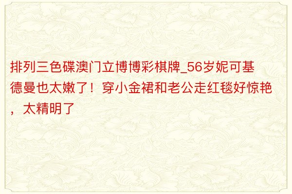 排列三色碟澳门立博博彩棋牌_56岁妮可基德曼也太嫩了！穿小金裙和老公走红毯好惊艳，太精明了