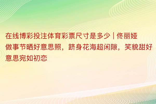 在线博彩投注体育彩票尺寸是多少 | 佟丽娅做事节晒好意思照，跻身花海超闲隙，笑貌甜好意思宛如初恋