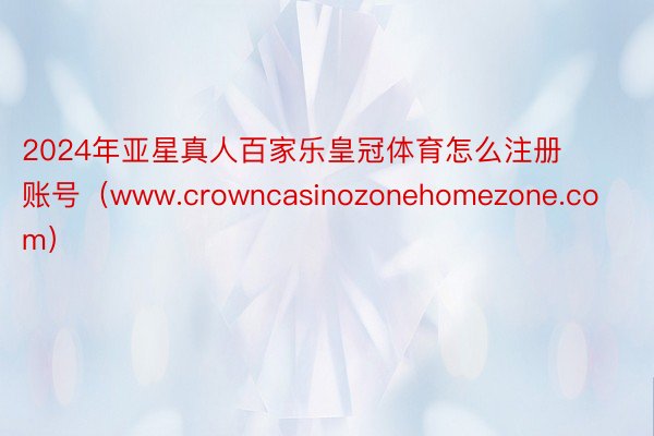 2024年亚星真人百家乐皇冠体育怎么注册账号（www.crowncasinozonehomezone.com）