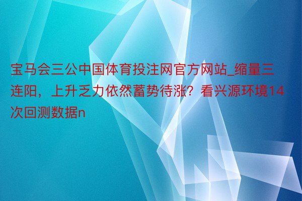 宝马会三公中国体育投注网官方网站_缩量三连阳，上升乏力依然蓄势待涨？看兴源环境14次回测数据n