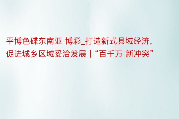 平博色碟东南亚 博彩_打造新式县域经济，促进城乡区域妥洽发展｜“百千万 新冲突”