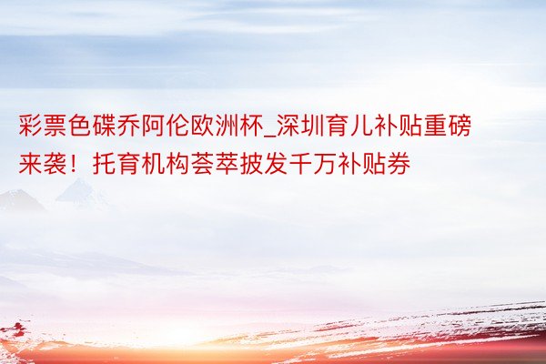 彩票色碟乔阿伦欧洲杯_深圳育儿补贴重磅来袭！托育机构荟萃披发千万补贴券