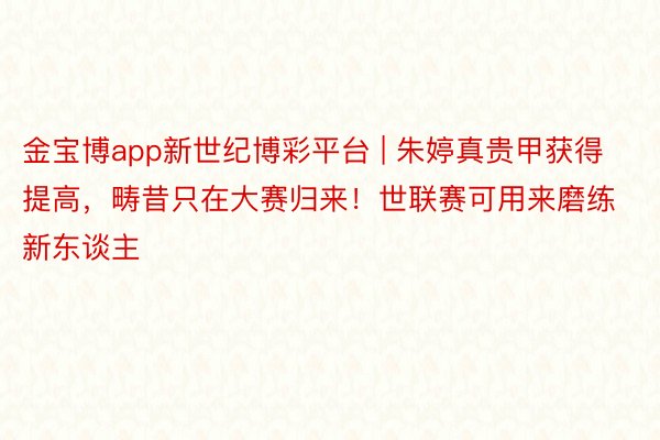 金宝博app新世纪博彩平台 | 朱婷真贵甲获得提高，畴昔只在大赛归来！世联赛可用来磨练新东谈主