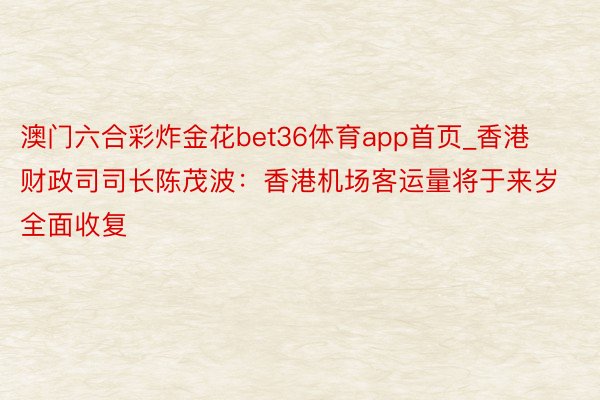 澳门六合彩炸金花bet36体育app首页_香港财政司司长陈茂波：香港机场客运量将于来岁全面收复