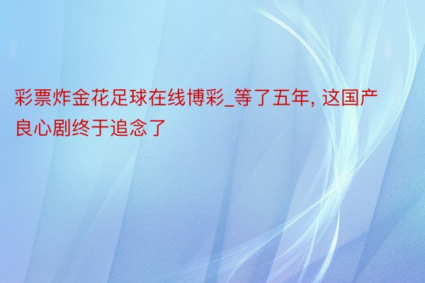 彩票炸金花足球在线博彩_等了五年, 这国产良心剧终于追念了