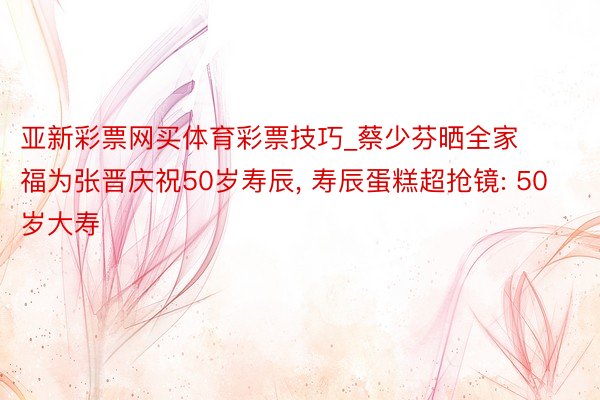 亚新彩票网买体育彩票技巧_蔡少芬晒全家福为张晋庆祝50岁寿辰, 寿辰蛋糕超抢镜: 50岁大寿