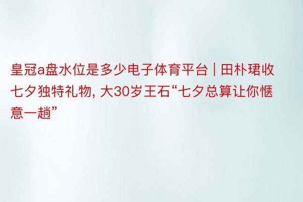 皇冠a盘水位是多少电子体育平台 | 田朴珺收七夕独特礼物, 大30岁王石“七夕总算让你惬意一趟”