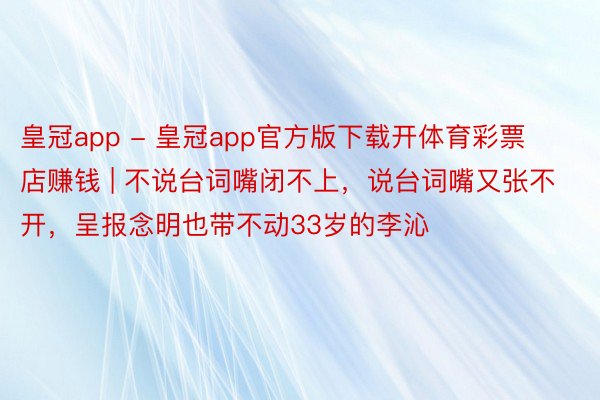 皇冠app - 皇冠app官方版下载开体育彩票店赚钱 | 不说台词嘴闭不上，说台词嘴又张不开，呈报念明也带不动33岁的李沁