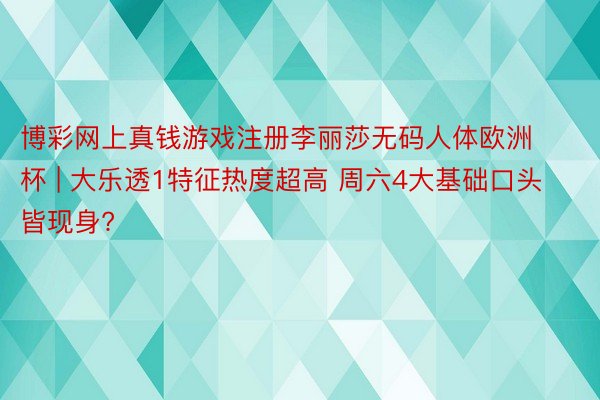 博彩网上真钱游戏注册李丽莎无码人体欧洲杯 | 大乐透1特征热度超高 周六4大基础口头皆现身?