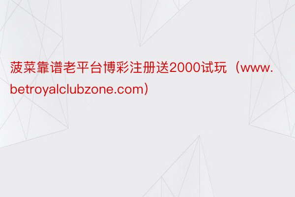 菠菜靠谱老平台博彩注册送2000试玩(www.betroyalclubzone.com)