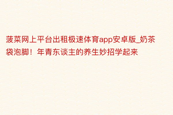 菠菜网上平台出租极速体育app安卓版_奶茶袋泡脚!年青东谈主的养生妙招学起来
