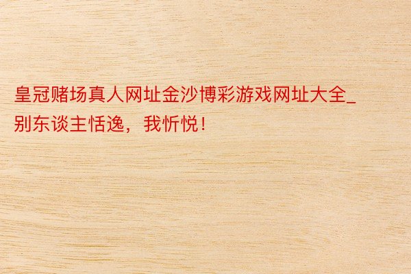 皇冠赌场真人网址金沙博彩游戏网址大全_别东谈主恬逸，我忻悦！