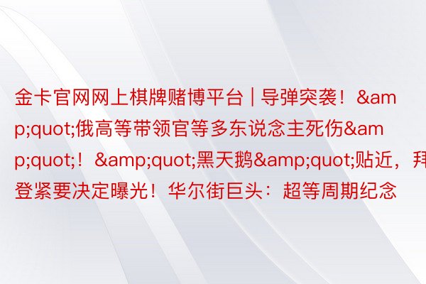 金卡官网网上棋牌赌博平台 | 导弹突袭！&quot;俄高等带领官等多东说念主死伤&quot;！&quot;黑天鹅&quot;贴近，拜登紧要决定曝光！华尔街巨头：超等周期纪念
