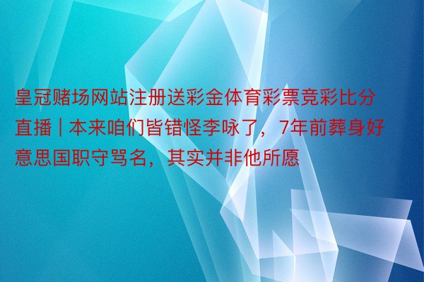 皇冠赌场网站注册送彩金体育彩票竞彩比分直播 | 本来咱们皆错怪李咏了，7年前葬身好意思国职守骂名，其实并非他所愿