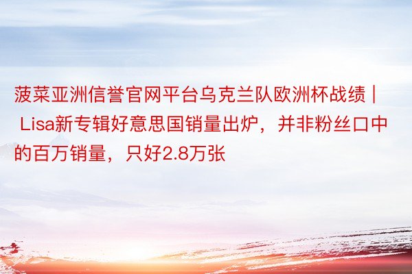 菠菜亚洲信誉官网平台乌克兰队欧洲杯战绩 | Lisa新专辑好意思国销量出炉，并非粉丝口中的百万销量，只好2.8万张