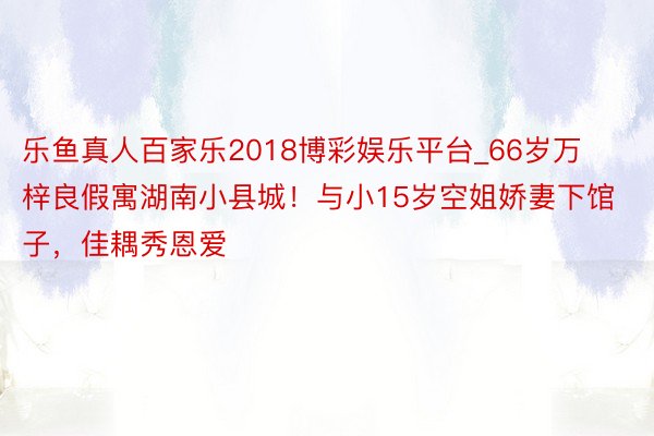 乐鱼真人百家乐2018博彩娱乐平台_66岁万梓良假寓湖南小县城！与小15岁空姐娇妻下馆子，佳耦秀恩爱